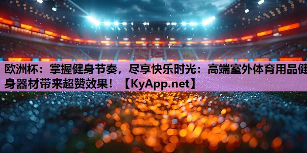 欧洲杯:掌握健身节奏,尽享快乐时光:高端室外体育用品健身器材带来超赞效果!