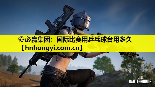 ⚽必赢集团:国际比赛用乒乓球台用多久