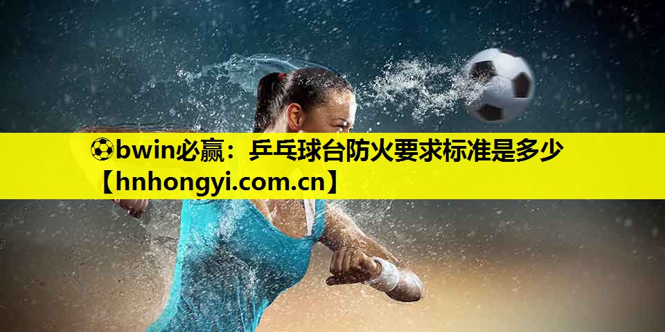 ⚽bwin必赢:乒乓球台防火要求标准是多少