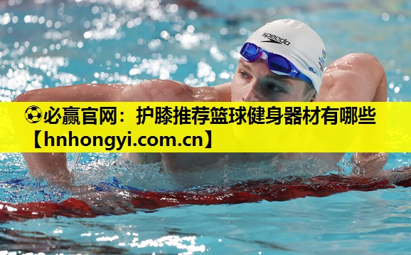 ⚽必赢官网:护膝推荐篮球健身器材有哪些