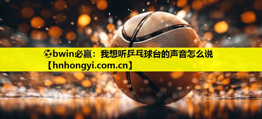 ⚽bwin必赢:我想听乒乓球台的声音怎么说