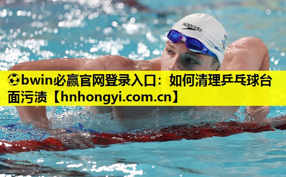⚽bwin必赢官网登录入口:如何清理乒乓球台面污渍