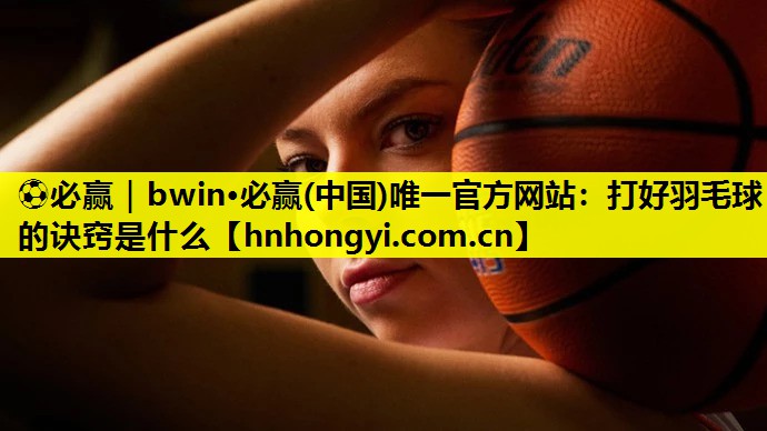 ⚽必赢|bwin·必赢(中国)唯一官方网站:打好羽毛球的诀窍是什么