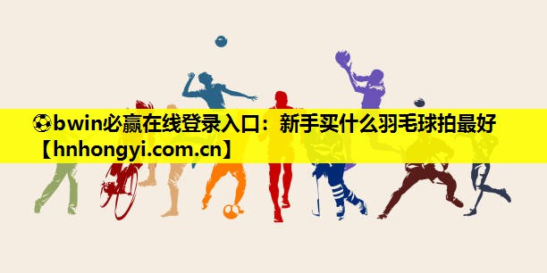 ⚽bwin必赢在线登录入口:新手买什么羽毛球拍最好