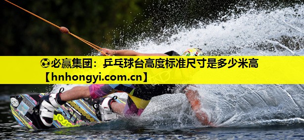 ⚽必赢集团：乒乓球台高度标准尺寸是多少米高