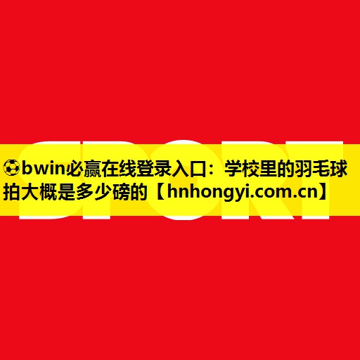 ⚽bwin必赢在线登录入口：学校里的羽毛球拍大概是多少磅的