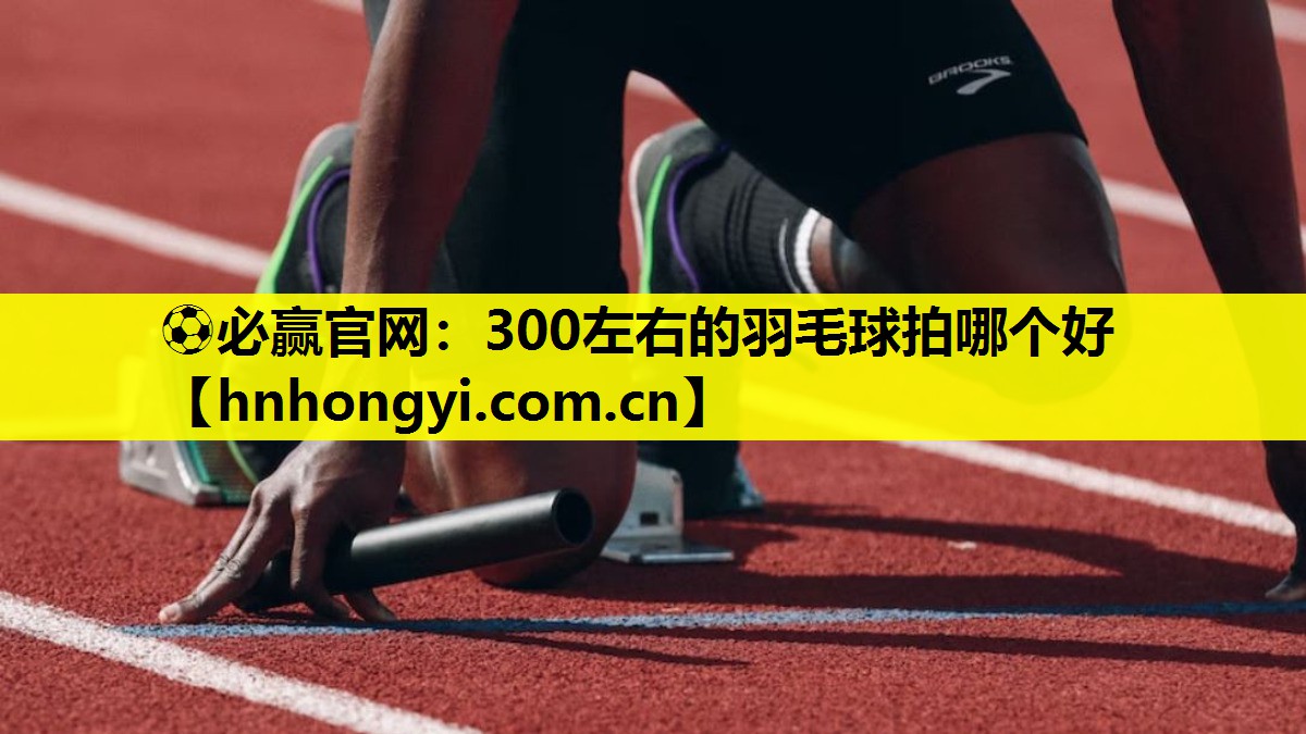 ⚽必赢官网:300左右的羽毛球拍哪个好