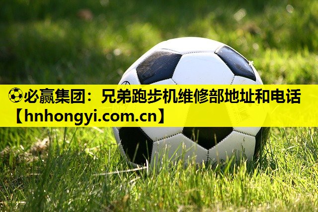 ⚽必赢集团:兄弟跑步机维修部地址和电话