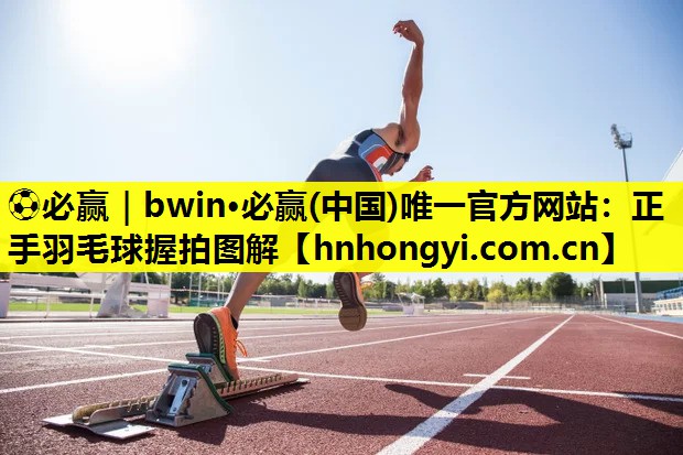 ⚽必赢|bwin·必赢(中国)唯一官方网站:正手羽毛球握拍图解