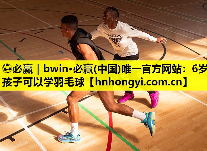⚽必赢|bwin·必赢(中国)唯一官方网站:6岁孩子可以学羽毛球
