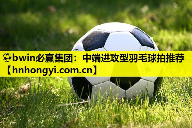 ⚽bwin必赢集团:中端进攻型羽毛球拍推荐