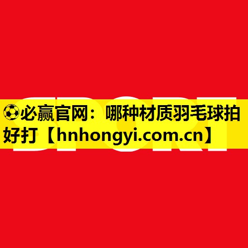 ⚽必赢官网:哪种材质羽毛球拍好打