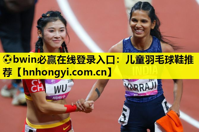 ⚽bwin必赢在线登录入口:儿童羽毛球鞋推荐