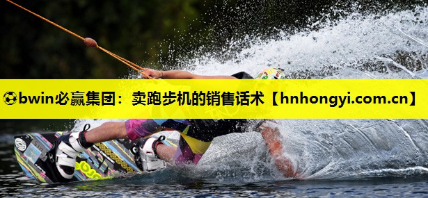 ⚽bwin必赢集团:卖跑步机的销售话术