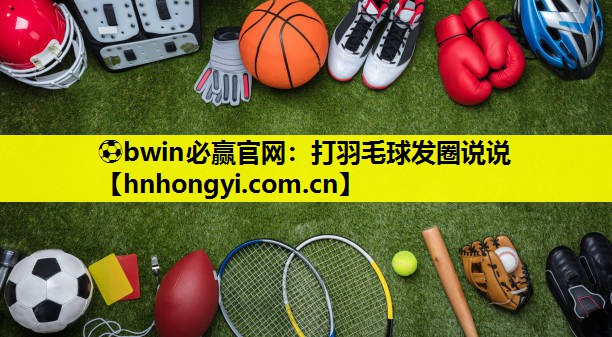 ⚽bwin必赢官网：打羽毛球发圈说说