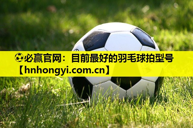 ⚽必赢官网:目前最好的羽毛球拍型号