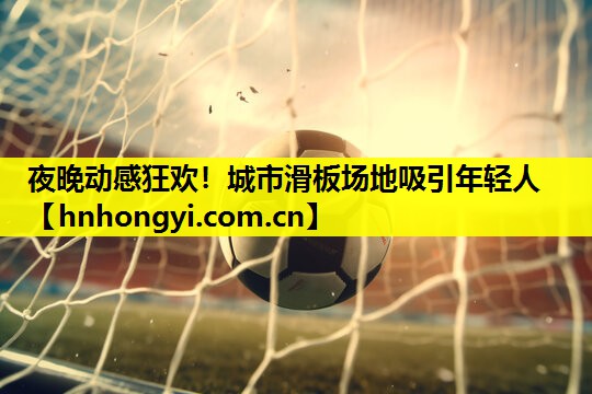 夜晚动感狂欢！城市滑板场地吸引年轻人